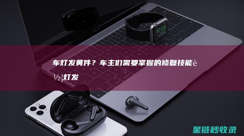 车灯发黄件？车主们需要掌握的修复技能 (车灯发黄怎么办?)