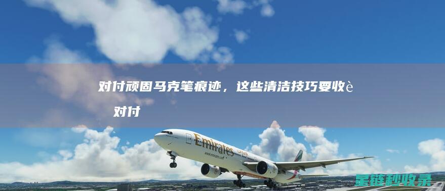 对付顽固马克笔痕迹，这些清洁技巧要收藏 (对付顽固马克的办法)